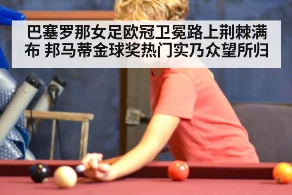 巴塞罗那女足欧冠卫冕路上荆棘满布 邦马蒂金球奖热门实乃众望所归