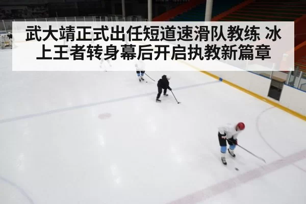 武大靖正式出任短道速滑队教练 冰上王者转身幕后开启执教新篇章